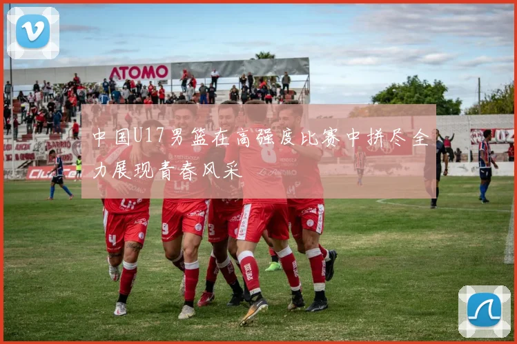 中国U17男篮在高强度比赛中拼尽全力展现青春风采