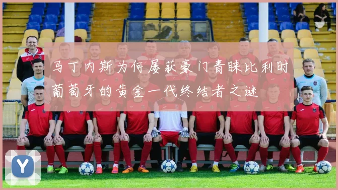 马丁内斯为何屡获豪门青睐比利时葡萄牙的黄金一代终结者之谜