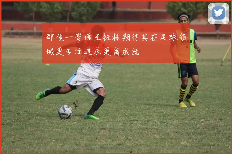 邵佳一寄语王钰栋期待其在足球领域更专注追求更高成就