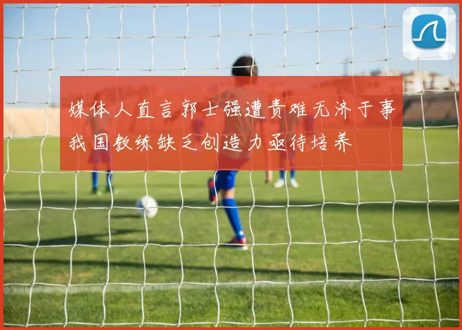 媒体人直言郭士强遭责难无济于事我国教练缺乏创造力亟待培养