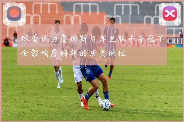 球哥认为詹姆斯与库里联手夺冠不会影响詹姆斯的历史地位