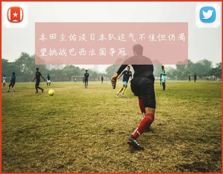 本田圭佑谈日本队运气不佳但仍渴望挑战巴西法国争冠