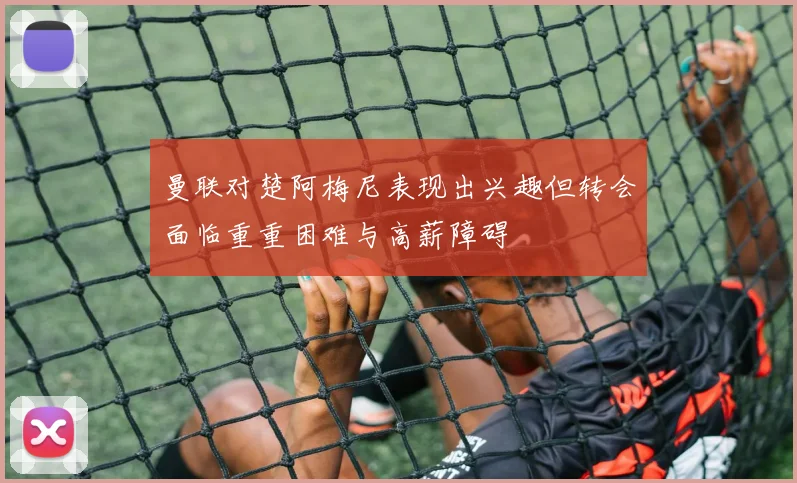 曼联对楚阿梅尼表现出兴趣但转会面临重重困难与高薪障碍