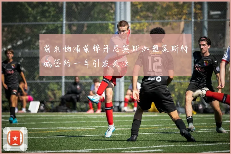 前利物浦前锋丹尼英斯加盟莱斯特城签约一年引发关注