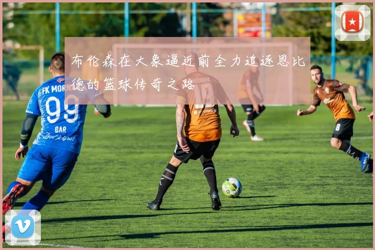 布伦森在大象逼近前全力追逐恩比德的篮球传奇之路