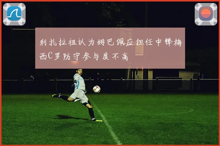 利扎拉祖认为姆巴佩应担任中锋梅西C罗防守参与度不高
