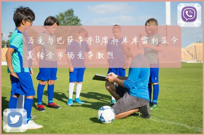 马竞与巴萨争夺B席和库库雷利亚今夏转会市场竞争激烈