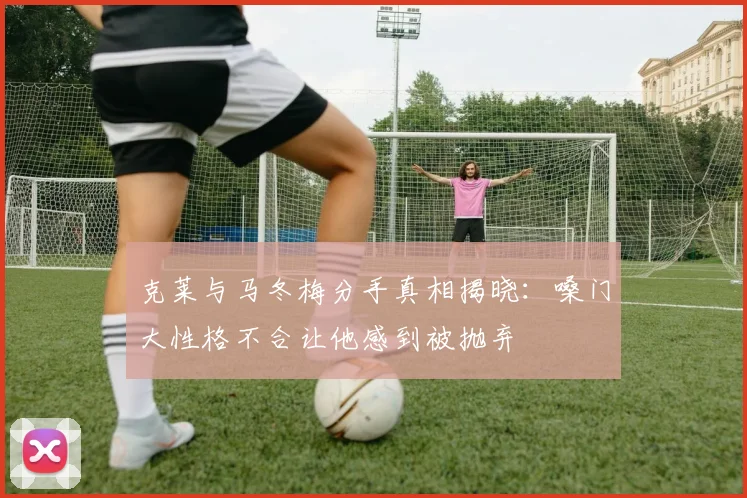 克莱与马冬梅分手真相揭晓：嗓门大性格不合让他感到被抛弃