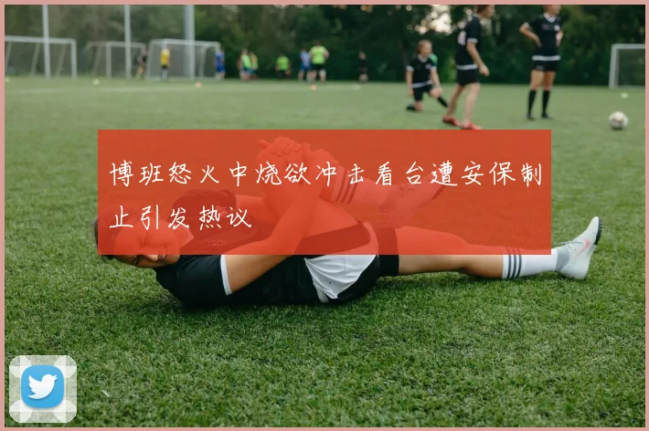 博班怒火中烧欲冲击看台遭安保制止引发热议