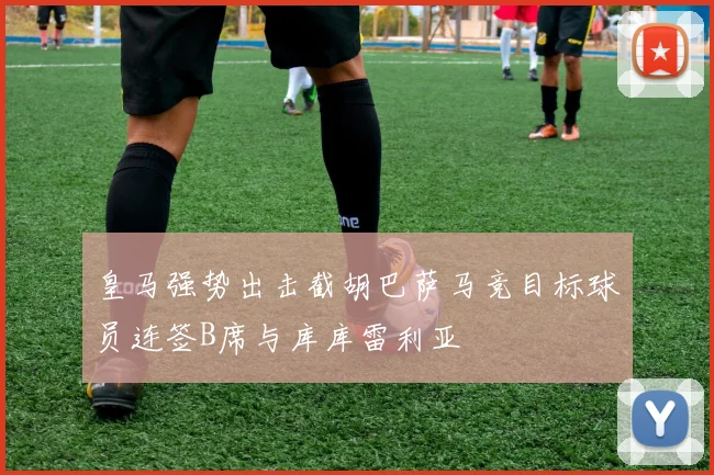 皇马强势出击截胡巴萨马竞目标球员连签B席与库库雷利亚