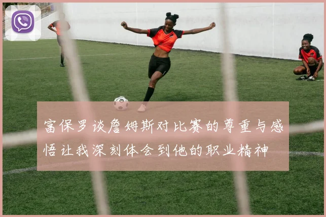 富保罗谈詹姆斯对比赛的尊重与感悟让我深刻体会到他的职业精神