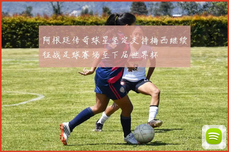 阿根廷传奇球星坚定支持梅西继续征战足球赛场至下届世界杯