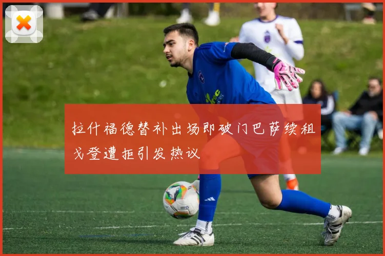 拉什福德替补出场即破门巴萨续租戈登遭拒引发热议