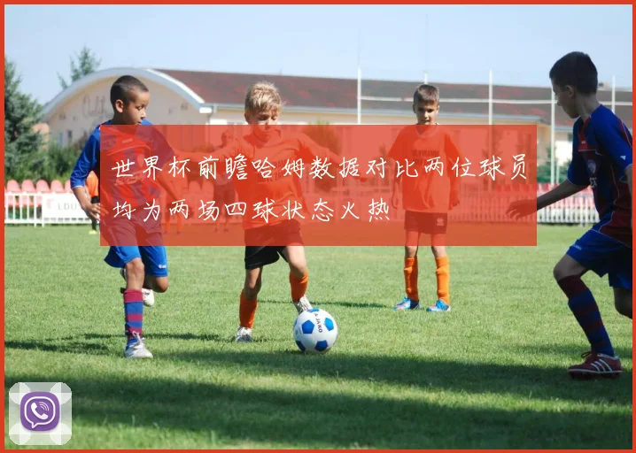世界杯前瞻哈姆数据对比两位球员均为两场四球状态火热
