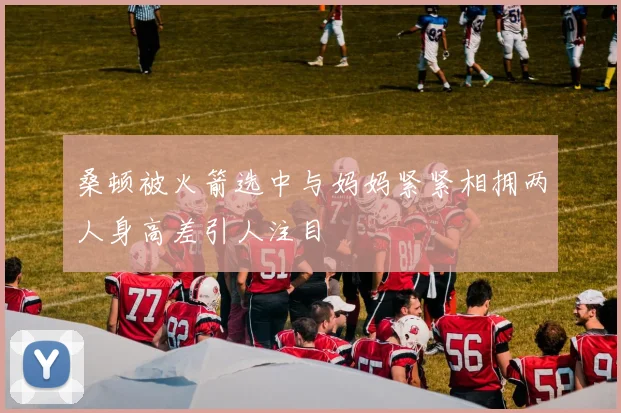 桑顿被火箭选中与妈妈紧紧相拥两人身高差引人注目