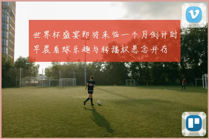 世界杯盛宴即将来临一个月倒计时早晨看球乐趣与转播权悬念并存