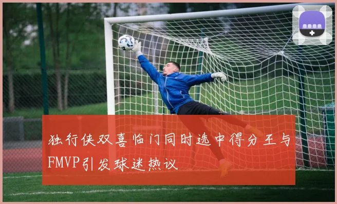 独行侠双喜临门同时选中得分王与FMVP引发球迷热议