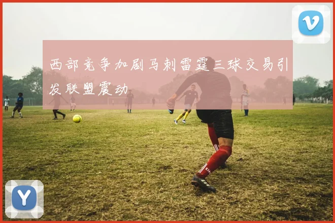 西部竞争加剧马刺雷霆三球交易引发联盟震动
